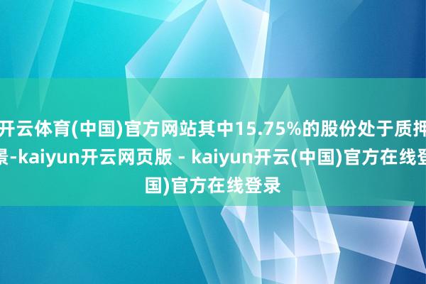 开云体育(中国)官方网站其中15.75%的股份处于质押情景-kaiyun开云网页版 - kaiyun开云(中国)官方在线登录