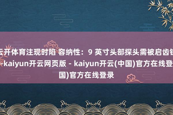 云开体育注现时陷 容纳性：9 英寸头部探头需被启齿铁心-kaiyun开云网页版 - kaiyun开云(中国)官方在线登录