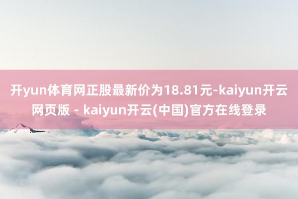 开yun体育网正股最新价为18.81元-kaiyun开云网页版 - kaiyun开云(中国)官方在线登录