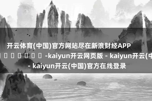 开云体育(中国)官方网站尽在新浪财经APP            													-kaiyun开云网页版 - kaiyun开云(中国)官方在线登录