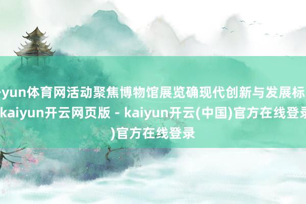 开yun体育网活动聚焦博物馆展览确现代创新与发展标的-kaiyun开云网页版 - kaiyun开云(中国)官方在线登录