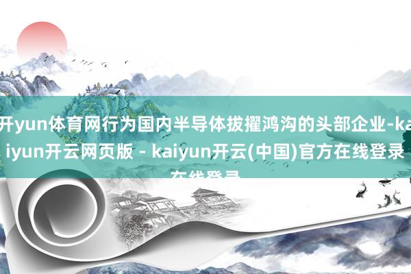 开yun体育网行为国内半导体拔擢鸿沟的头部企业-kaiyun开云网页版 - kaiyun开云(中国)官方在线登录
