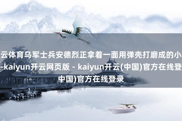 开云体育乌军士兵安德烈正拿着一面用弹壳打磨成的小镜子-kaiyun开云网页版 - kaiyun开云(中国)官方在线登录
