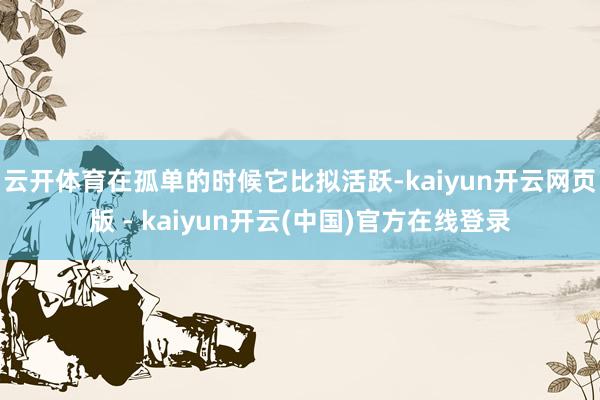云开体育在孤单的时候它比拟活跃-kaiyun开云网页版 - kaiyun开云(中国)官方在线登录